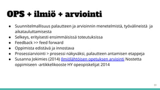 OPS + ilmiö + arviointi
● Suunnitelmallisuus palautteen ja arvioinnin menetelmistä, työvälineistä ja
aikatauluttamisesta
● Selkeys, erityisesti ensimmäisissä toteutuksissa
● Feedback >> feed forward
● Oppimista edistävä ja innostava
● Prosessiarviointi > prosessi näkyväksi, palautteen antamisen etappeja
● Susanna Jokimies (2014) Ilmiölähtöisen opetuksen arviointi Nostetta
oppimiseen -artikkelikooste HY opeopiskelijat 2014
33
 