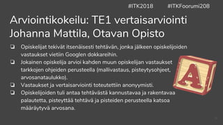 Arviointikokeilu: TE1 vertaisarviointi
Johanna Mattila, Otavan Opisto
❏ Opiskelijat tekivät itsenäisesti tehtävän, jonka jälkeen opiskelijoiden
vastaukset vietiin Googlen dokkareihin.
❏ Jokainen opiskelija arvioi kahden muun opiskelijan vastaukset
tarkkojen ohjeiden perusteella (mallivastaus, pisteytysohjeet,
arvosanataulukko).
❏ Vastaukset ja vertaisarviointi toteutettiin anonyymisti.
❏ Opiskelijoiden tuli antaa tehtävästä kannustavaa ja rakentavaa
palautetta, pisteyttää tehtävä ja pisteiden perusteella katsoa
määräytyvä arvosana.
#ITK2018 #ITKFoorumi208
40
 