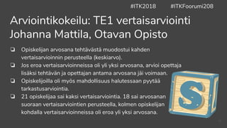 ❏ Opiskelijan arvosana tehtävästä muodostui kahden
vertaisarvioinnin perusteella (keskiarvo).
❏ Jos eroa vertaisarvioinneissa oli yli yksi arvosana, arvioi opettaja
lisäksi tehtävän ja opettajan antama arvosana jäi voimaan.
❏ Opiskelijoilla oli myös mahdollisuus halutessaan pyytää
tarkastusarviointia.
❏ 21 opiskelijaa sai kaksi vertaisarviointia. 18 sai arvosanan
suoraan vertaisarviointien perusteella, kolmen opiskelijan
kohdalla vertaisarvioinneissa oli eroa yli yksi arvosana.
Arviointikokeilu: TE1 vertaisarviointi
Johanna Mattila, Otavan Opisto
#ITK2018 #ITKFoorumi208
41
 