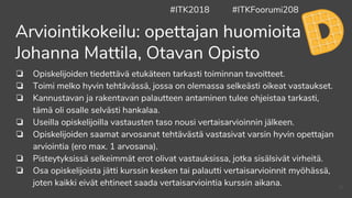 ❏ Opiskelijoiden tiedettävä etukäteen tarkasti toiminnan tavoitteet.
❏ Toimi melko hyvin tehtävässä, jossa on olemassa selkeästi oikeat vastaukset.
❏ Kannustavan ja rakentavan palautteen antaminen tulee ohjeistaa tarkasti,
tämä oli osalle selvästi hankalaa.
❏ Useilla opiskelijoilla vastausten taso nousi vertaisarvioinnin jälkeen.
❏ Opiskelijoiden saamat arvosanat tehtävästä vastasivat varsin hyvin opettajan
arviointia (ero max. 1 arvosana).
❏ Pisteytyksissä selkeimmät erot olivat vastauksissa, jotka sisälsivät virheitä.
❏ Osa opiskelijoista jätti kurssin kesken tai palautti vertaisarvioinnit myöhässä,
joten kaikki eivät ehtineet saada vertaisarviointia kurssin aikana.
Arviointikokeilu: opettajan huomioita
Johanna Mattila, Otavan Opisto
#ITK2018 #ITKFoorumi208
42
 