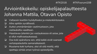 ❏ Valtaosin koettiin hyödylliseksi ja mielenkiintoiseksi.
❏ Aihe opittiin syvällisesti.
❏ Auttoi ymmärtämään vaatimustason, jota
vastauksilta vaaditaan.
❏ Haastavaa (etenkin jos vastauksessa oli asiaa, jota
ei ollut mallivastauksessa).
❏ Osa koki epäreiluna sen, että kaikki eivät saaneet
vertaispalautetta samanaikaisesti.
❏ Muutama koki turhana, yksi oli sitä mieltä, että
opettaja siirtää oman työnsä opiskelijoille.
Arviointikokeilu: opiskelijapalautteesta
Johanna Mattila, Otavan Opisto
#ITK2018 #ITKFoorumi208
43
 
