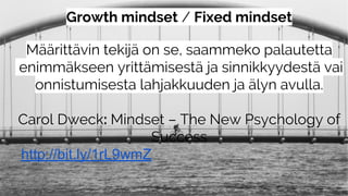 Growth mindset / Fixed mindset
Määrittävin tekijä on se, saammeko palautetta
enimmäkseen yrittämisestä ja sinnikkyydestä vai
onnistumisesta lahjakkuuden ja älyn avulla.
Carol Dweck: Mindset – The New Psychology of
Success
http://bit.ly/1rL9wmZ
 