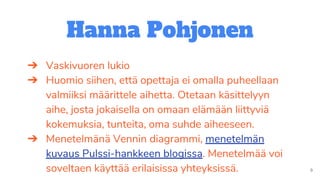Hanna Pohjonen
➔ Vaskivuoren lukio
➔ Huomio siihen, että opettaja ei omalla puheellaan
valmiiksi määrittele aihetta. Otetaan käsittelyyn
aihe, josta jokaisella on omaan elämään liittyviä
kokemuksia, tunteita, oma suhde aiheeseen.
➔ Menetelmänä Vennin diagrammi, menetelmän
kuvaus Pulssi-hankkeen blogissa. Menetelmää voi
soveltaen käyttää erilaisissa yhteyksissä.
 