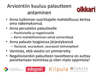 Arviointiin kuuluu palautteen
          antaminen
• Anna tutkinnon suorittajalle mahdollisuus kertoa
  oma näkemyksensä.
• Anna perustelut palautteelle
  – Positiiviselle ja negatiiviselle
  – Kerro mahdollisimman selviä esimerkkejä
• Anna palaute loogisessa järjestyksessä
  – Tosiasiat, seuraukset, seuraavat toimenpiteet
• Varmista, että viestisi on ymmärretty.
• Negatiivisenkin palautteen tavoitteena on auttaa
  parantamaan toimintaa ja siten myös oppimista!
 