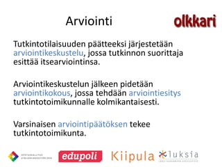 Arviointi
Tutkintotilaisuuden päätteeksi järjestetään
arviointikeskustelu, jossa tutkinnon suorittaja
esittää itsearviointinsa.

Arviointikeskustelun jälkeen pidetään
arviointikokous, jossa tehdään arviointiesitys
tutkintotoimikunnalle kolmikantaisesti.

Varsinaisen arviointipäätöksen tekee
tutkintotoimikunta.
 