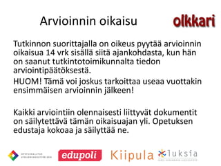 Arvioinnin oikaisu
Tutkinnon suorittajalla on oikeus pyytää arvioinnin
oikaisua 14 vrk sisällä siitä ajankohdasta, kun hän
on saanut tutkintotoimikunnalta tiedon
arviointipäätöksestä.
HUOM! Tämä voi joskus tarkoittaa useaa vuottakin
ensimmäisen arvioinnin jälkeen!

Kaikki arviointiin olennaisesti liittyvät dokumentit
on säilytettävä tämän oikaisuajan yli. Opetuksen
edustaja kokoaa ja säilyttää ne.
 