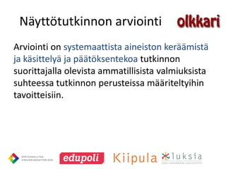Näyttötutkinnon arviointi
Arviointi on systemaattista aineiston keräämistä
ja käsittelyä ja päätöksentekoa tutkinnon
suorittajalla olevista ammatillisista valmiuksista
suhteessa tutkinnon perusteissa määriteltyihin
tavoitteisiin.
 