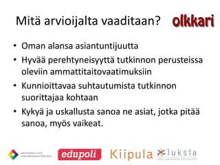 Mitä arvioijalta vaaditaan?
• Oman alansa asiantuntijuutta
• Hyvää perehtyneisyyttä tutkinnon perusteissa
  oleviin ammattitaitovaatimuksiin
• Kunnioittavaa suhtautumista tutkinnon
  suorittajaa kohtaan
• Kykyä ja uskallusta sanoa ne asiat, jotka pitää
  sanoa, myös vaikeat.
 