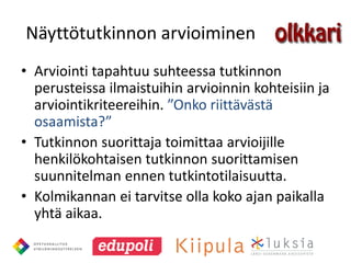 Näyttötutkinnon arvioiminen
• Arviointi tapahtuu suhteessa tutkinnon
  perusteissa ilmaistuihin arvioinnin kohteisiin ja
  arviointikriteereihin. ”Onko riittävästä
  osaamista?”
• Tutkinnon suorittaja toimittaa arvioijille
  henkilökohtaisen tutkinnon suorittamisen
  suunnitelman ennen tutkintotilaisuutta.
• Kolmikannan ei tarvitse olla koko ajan paikalla
  yhtä aikaa.
 