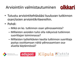 Arviointiin valmistautuminen
• Tutustu arviointitehtävääsi kuuluvan tutkinnon
  osan/osien arviointikriteereihin.
• Pohdi:
  – Mikä on ko. tutkinnon osan ydinosaamista?
  – Millaisten asioiden tulisi olla näkyvissä tutkinnon
    suorittajan toiminnassa?
  – Millaisten työtehtävien kautta tutkinnon suorittaja
    pystyy osoittamaan näitä ydinosaamisen osa-
    alueita käytännössä?
 