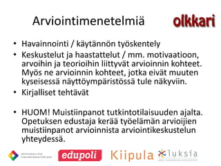 Arviointimenetelmiä
• Havainnointi / käytännön työskentely
• Keskustelut ja haastattelut / mm. motivaatioon,
  arvoihin ja teorioihin liittyvät arvioinnin kohteet.
  Myös ne arvioinnin kohteet, jotka eivät muuten
  kyseisessä näyttöympäristössä tule näkyviin.
• Kirjalliset tehtävät

• HUOM! Muistiinpanot tutkintotilaisuuden ajalta.
  Opetuksen edustaja kerää työelämän arvioijien
  muistiinpanot arvioinnista arviointikeskustelun
  yhteydessä.
 