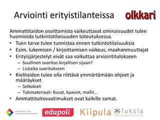 Arviointi erityistilanteissa
Ammattitaidon osoittamista vaikeuttavat ominaisuudet tulee
huomioida tutkintotilaisuuden toteutuksessa.
• Tuen tarve tulee tunnistaa ennen tutkintotilaisuuksia
• Esim. lukemisen / kirjoittamisen vaikeus, maahanmuuttajat
• Erityisjärjestelyt eivät saa vaikuttaa arviointitulokseen
   – Suullinen suoritus kirjallisen sijaan?
   – Lisäaika suoritukseen
• Kielitaidon tulee olla riittävä ymmärtämään ohjeet ja
  määräykset
   – Selkokieli
   – Tukimateriaali: Kuvat, kaaviot, mallit…
• Ammattitaitovaatimukset ovat kaikille samat.
 