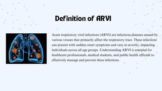 Definition of ARVI
Acute respiratory viral infections (ARVI) are infectious diseases caused by
various viruses that primarily affect the respiratory tract. These infections
can present with sudden onset symptoms and vary in severity, impacting
individuals across all age groups. Understanding ARVI is essential for
healthcare professionals, medical students, and public health officials to
effectively manage and prevent these infections.
 