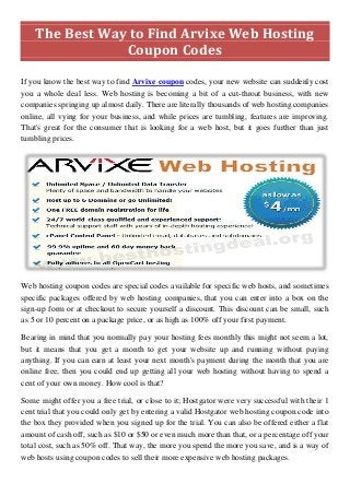 The Best Way to Find Arvixe Web Hosting Coupon Codes 
If you know the best way to find Arvixe coupon codes, your new website can suddenly cost you a whole deal less. Web hosting is becoming a bit of a cut-throat business, with new companies springing up almost daily. There are literally thousands of web hosting companies online, all vying for your business, and while prices are tumbling, features are improving. That's great for the consumer that is looking for a web host, but it goes further than just tumbling prices. 
Web hosting coupon codes are special codes available for specific web hosts, and sometimes specific packages offered by web hosting companies, that you can enter into a box on the sign-up form or at checkout to secure yourself a discount. This discount can be small, such as 5 or 10 percent on a package price, or as high as 100% off your first payment. 
Bearing in mind that you normally pay your hosting fees monthly this might not seem a lot, but it means that you get a month to get your website up and running without paying anything. If you can earn at least your next month's payment during the month that you are online free, then you could end up getting all your web hosting without having to spend a cent of your own money. How cool is that? 
Some might offer you a free trial, or close to it; Hostgator were very successful with their 1 cent trial that you could only get by entering a valid Hostgator web hosting coupon code into the box they provided when you signed up for the trial. You can also be offered either a flat amount of cash off, such as $10 or $50 or even much more than that, or a percentage off your total cost, such as 50% off. That way, the more you spend the more you save, and is a way of web hosts using coupon codes to sell their more expensive web hosting packages.  