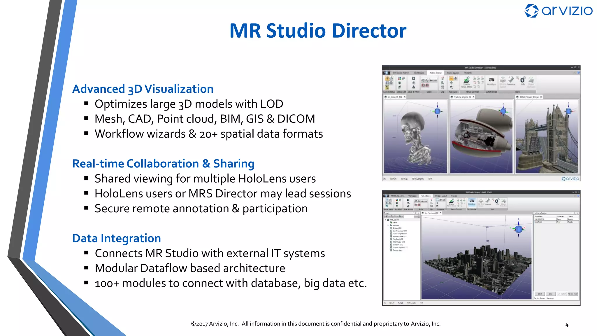 Arvizio’s MR Studio Platform
MR Studio
Immerse
WiFi
MR Studio
Remote▪ Manage MR content & experience
▪ ASPEN scalable 3D model processing
▪ Real-time session & sharing services
▪ Large model 3D visualization with LOD
▪ Holosync & real-time collaboration
▪ Unity based app framework
▪ Secure remote collaboration
▪ Real time hologram based annotation
▪ Tablets & phones, PCs, headsets
MR Studio
Director
IT Systems &
Data Collectors
4G / 5G
or WiFi
4©2017 Arvizio, Inc. All information in this document is confidential and proprietary to Arvizio, Inc.
Internet
 