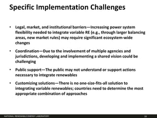 Specific Implementation Challenges

• Legal, market, and institutional barriers—Increasing power system
  flexibility needed to integrate variable RE (e.g., through larger balancing
  areas, new market rules) may require significant ecosystem-wide
  changes
• Coordination—Due to the involvement of multiple agencies and
  jurisdictions, developing and implementing a shared vision could be
  challenging
• Public support—The public may not understand or support actions
  necessary to integrate renewables
• Customizing solutions—There is no one-size-fits-all solution to
  integrating variable renewables; countries need to determine the most
  appropriate combination of approaches




                                                                            18
 