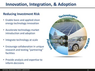 Innovation, Integration, & Adoption
Reducing Investment Risk
• Enable basic and applied clean
  energy technology innovation

• Accelerate technology market
  introduction and adoption

• Integrate technology at scale

• Encourage collaboration in unique
  research and testing “partnering”
  facilities

• Provide analysis and expertise to
  inform decisions

                                        21
 