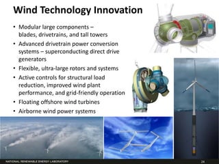 Wind Technology Innovation
• Modular large components –
  blades, drivetrains, and tall towers
• Advanced drivetrain power conversion
  systems – superconducting direct drive
  generators
• Flexible, ultra-large rotors and systems
• Active controls for structural load
  reduction, improved wind plant
  performance, and grid-friendly operation
• Floating offshore wind turbines
• Airborne wind power systems




                                             24
 