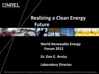 Realizing a Clean Energy
                                                Future


                                                                 World Renewable Energy
                                                                  Forum 2012

                                                                 Dr. Dan E. Arvizu

                                                                 Laboratory Director
NREL is a national laboratory of the U.S. Department of Energy, Office of Energy Efficiency and Renewable Energy, operated by the Alliance for Sustainable Energy, LLC.
 