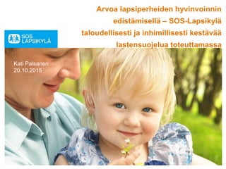 Arvoa lapsiperheiden hyvinvoinnin
edistämisellä – SOS-Lapsikylä
taloudellisesti ja inhimillisesti kestävää
lastensuojelua toteuttamassa
Kati Palsanen
20.10.2015
 