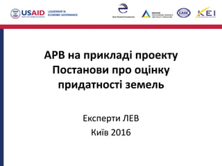 АРВ на прикладі проекту
Постанови про оцінку
придатності земель
Експерти ЛЕВ
Київ 2016
 