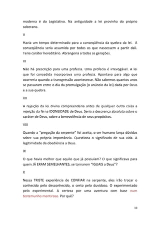 moderna é do Legislativo. Na antiguidade a lei provinha do próprio
soberano.

V

Havia um tempo determinado para a conseqüência da quebra da lei. A
conseqüência seria assumida por todos os que nascessem a partir dali.
Teria caráter hereditário. Abrangeria a todas as gerações.

VI

Não há prescrição para uma profecia. Uma profecia é irrevogável. A lei
que foi concedida incorporava uma profecia. Apontava para algo que
ocorreria quando a transgressão acontecesse. Não sabemos quantos anos
se passaram entre o dia da promulgação (o anúncio da lei) dada por Deus
e a sua quebra.

VII

A rejeição da lei divina compreenderia antes de qualquer outra coisa a
rejeição da fé na IDONEIDADE de Deus. Seria a descrença absoluta sobre o
caráter de Deus, sobre a benevolência de seus propósitos.

VIII

Quando a “pregação da serpente” foi aceita, o ser humano lança dúvidas
sobre sua própria importância. Questiona o significado de sua vida. A
legitimidade da obediência a Deus.

IX

O que havia melhor que aquilo que já possuíam? O que significava para
quem JÁ ERAM SEMELHANTES, se tornarem “IGUAIS a Deus”?

X

Nessa TRISTE experiência de CONFIAR na serpente, eles irão trocar o
conhecido pelo desconhecido, o certo pelo duvidoso. O experimentado
pelo experimental. A certeza por uma aventura com base num
testemunho mentiroso. Por quê?


                                                                      10
 