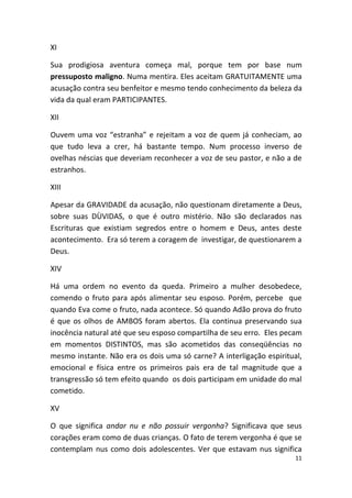 XI

Sua prodigiosa aventura começa mal, porque tem por base num
pressuposto maligno. Numa mentira. Eles aceitam GRATUITAMENTE uma
acusação contra seu benfeitor e mesmo tendo conhecimento da beleza da
vida da qual eram PARTICIPANTES.

XII

Ouvem uma voz “estranha” e rejeitam a voz de quem já conheciam, ao
que tudo leva a crer, há bastante tempo. Num processo inverso de
ovelhas néscias que deveriam reconhecer a voz de seu pastor, e não a de
estranhos.

XIII

Apesar da GRAVIDADE da acusação, não questionam diretamente a Deus,
sobre suas DÙVIDAS, o que é outro mistério. Não são declarados nas
Escrituras que existiam segredos entre o homem e Deus, antes deste
acontecimento. Era só terem a coragem de investigar, de questionarem a
Deus.

XIV

Há uma ordem no evento da queda. Primeiro a mulher desobedece,
comendo o fruto para após alimentar seu esposo. Porém, percebe que
quando Eva come o fruto, nada acontece. Só quando Adão prova do fruto
é que os olhos de AMBOS foram abertos. Ela continua preservando sua
inocência natural até que seu esposo compartilha de seu erro. Eles pecam
em momentos DISTINTOS, mas são acometidos das conseqüências no
mesmo instante. Não era os dois uma só carne? A interligação espiritual,
emocional e física entre os primeiros pais era de tal magnitude que a
transgressão só tem efeito quando os dois participam em unidade do mal
cometido.

XV

O que significa andar nu e não possuir vergonha? Significava que seus
corações eram como de duas crianças. O fato de terem vergonha é que se
contemplam nus como dois adolescentes. Ver que estavam nus significa
                                                                      11
 