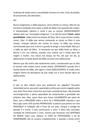 mudança do modo como a sexualidade humana era vista. Início da paixão,
do preconceito, das distinções.

XVI

Nunca imaginamos a Adão pequeno, como infante ou criança. Não há nas
Escrituras revelação clara sobre a idade de Adão e Eva quando são criados.
A interpretação rabínica e cristã é que os tornam IMEDIATAMENTE
adultos após sua “concepção milagrosa”. E se não foi assim? Existe outra
possibilidade. Adão cresce nos braços de Deus. Ele é o que ensina a andar,
comer, falar. O Adão que vemos nomeando as coisas no Éden é uma
criança. Crianças adoram dar nomes às coisas. O Adão que vemos
comissionado para arar a terra é quando já atinge a maturidade. Mas já é
o Adão de além do Éden. O momento em que Adão fecha os olhos e
dorme é em sua infância, quando uma costela sua é tirada para dar
origem á mulher. Eva cresce nos braços do Pai, até que um dia, já
adolescente é trazida diante de Adão, já como uma adolescente.

Mesmo que não tenha sido exatamente assim, considerando que os dois
já tenham sido criados numa versão adulta, CERTAMENTE quando Eva é
trazida diante de Adão, eles agem e como ADOLESCENTES. O modo como
reagem diante da descoberta de que estão nus é uma atitude típica de
adolescentes.

XVII

O que os dois sabiam para que pudessem ser julgados? Possuíam
maioridade penal, possuíam capacidade jurídica para serem julgados pelos
seus atos? Para haver crime tem que haver vontade de fazer, não havendo
constrangimento, e plena capacidade de compreender a gravidade dos
próprios atos. Mas, quem disse que houve JULGAMENTO por parte de
Deus, que a MALDIÇÃO sobre a terra foi a PENALIDADE imposta e que
Deus agiu como JUIZ quando PROMULGOU a palavra que parece ser uma
SENTENÇA? A maldição não é fruto de um juízo. Porque o castigo do
pecado é a morte. E eles continuaram a viver. E Deus lhes concedeu
condição de continuarem a viver, mesmo que houvesse uma SENTENÇA
DE MORTE sobre suas cabeças. O JUÍZO foi POSTERGADO, a tal da
CONDENAÇÂO não se cumpriu imediatamente. E quando a morte enfim
                                                                        12
 