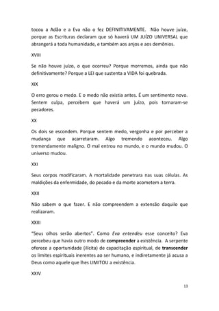 tocou a Adão e a Eva não o fez DEFINITIVAMENTE. Não houve juízo,
porque as Escrituras declaram que só haverá UM JUÍZO UNIVERSAL que
abrangerá a toda humanidade, e também aos anjos e aos demônios.

XVIII

Se não houve juízo, o que ocorreu? Porque morremos, ainda que não
definitivamente? Porque a LEI que sustenta a VIDA foi quebrada.

XIX

O erro gerou o medo. E o medo não existia antes. É um sentimento novo.
Sentem culpa, percebem que haverá um juízo, pois tornaram-se
pecadores.

XX

Os dois se escondem. Porque sentem medo, vergonha e por perceber a
mudança que acarretaram. Algo tremendo aconteceu. Algo
tremendamente maligno. O mal entrou no mundo, e o mundo mudou. O
universo mudou.

XXI

Seus corpos modificaram. A mortalidade penetrara nas suas células. As
maldições da enfermidade, do pecado e da morte acometem a terra.

XXII

Não sabem o que fazer. E não compreendem a extensão daquilo que
realizaram.

XXIII

“Seus olhos serão abertos”. Como Eva entendeu esse conceito? Eva
percebeu que havia outro modo de compreender a existência. A serpente
oferece a oportunidade (ilícita) de capacitação espiritual, de transcender
os limites espirituais inerentes ao ser humano, e indiretamente já acusa a
Deus como aquele que lhes LIMITOU a existência.

XXIV

                                                                        13
 