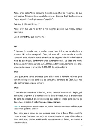 Adão, onde estás? Essa pergunta é muito mais difícil de responder do que
se imagina. Fisicamente, escondido entre as árvores. Espiritualmente em
“lugar algum”. Psicologicamente “perdido”.

Eva, que é isto que fizestes?

Adão: Ouvi tua voz no jardim e me escondi, porque tive medo, porque
estava nu.

Quem te mostrou que estavas nu?



XXV

O tempo do modo que o conhecemos, tem início na desobediência
humana. No universo segundo Deus, mil anos são como um dia, e um dia
como mil anos. Os substratos e medidas da longevidade absurda da terra,
mais do que negar, confirmam fatos surpreendentes. Se cada ano numa
dimensão diferente equivale a 365.000 anos terrestres, somente três anos
se passariam para representar 1.000.000 de anos na terra.

XXVI

Dois querubins serão enviados para evitar que o homem retorne, pelo
caminho que percorre para fora do santuário, para fora do Éden. Mas não
irão permanecer ali para sempre.

XXVII

O cenário é exuberante. Arbustos, ervas, campos, mananciais. Argila, pó,
partículas. O jardim é a fronteira entre dois mundos. Mas é diferenciado
da obra da criação. É dito do universo que este foi criado pela palavra de
Deus. Mas o jardim é trabalhado de modo manual.
Gen 2:8 Então plantou o Senhor Deus um jardim, da banda do oriente, no Éden; e pôs
ali o homem que tinha formado

Deus não usa o poder de sua palavra para criar o Éden. Mas, caminha
como um ser humano, lançando as sementes com as suas mãos sobre a
terra do futuro jardim, escolhendo pessoalmente as flores, as árvores e
suas hortaliças.
                                                                               14
 