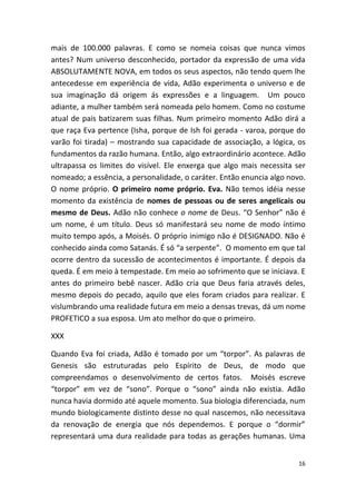 mais de 100.000 palavras. E como se nomeia coisas que nunca vimos
antes? Num universo desconhecido, portador da expressão de uma vida
ABSOLUTAMENTE NOVA, em todos os seus aspectos, não tendo quem lhe
antecedesse em experiência de vida, Adão experimenta o universo e de
sua imaginação dá origem ás expressões e a linguagem. Um pouco
adiante, a mulher também será nomeada pelo homem. Como no costume
atual de pais batizarem suas filhas. Num primeiro momento Adão dirá a
que raça Eva pertence (Isha, porque de Ish foi gerada - varoa, porque do
varão foi tirada) – mostrando sua capacidade de associação, a lógica, os
fundamentos da razão humana. Então, algo extraordinário acontece. Adão
ultrapassa os limites do visível. Ele enxerga que algo mais necessita ser
nomeado; a essência, a personalidade, o caráter. Então enuncia algo novo.
O nome próprio. O primeiro nome próprio. Eva. Não temos idéia nesse
momento da existência de nomes de pessoas ou de seres angelicais ou
mesmo de Deus. Adão não conhece o nome de Deus. “O Senhor” não é
um nome, é um título. Deus só manifestará seu nome de modo íntimo
muito tempo após, a Moisés. O próprio inimigo não é DESIGNADO. Não é
conhecido ainda como Satanás. É só “a serpente”. O momento em que tal
ocorre dentro da sucessão de acontecimentos é importante. É depois da
queda. É em meio à tempestade. Em meio ao sofrimento que se iniciava. E
antes do primeiro bebê nascer. Adão cria que Deus faria através deles,
mesmo depois do pecado, aquilo que eles foram criados para realizar. E
vislumbrando uma realidade futura em meio a densas trevas, dá um nome
PROFETICO a sua esposa. Um ato melhor do que o primeiro.

XXX

Quando Eva foi criada, Adão é tomado por um “torpor”. As palavras de
Genesis são estruturadas pelo Espírito de Deus, de modo que
compreendamos o desenvolvimento de certos fatos. Moisés escreve
“torpor” em vez de “sono”. Porque o “sono” ainda não existia. Adão
nunca havia dormido até aquele momento. Sua biologia diferenciada, num
mundo biologicamente distinto desse no qual nascemos, não necessitava
da renovação de energia que nós dependemos. E porque o “dormir”
representará uma dura realidade para todas as gerações humanas. Uma


                                                                       16
 