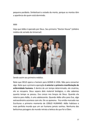 pequena parábola. Simbolizará o estado da morte, porque os mortos têm
a aparência de quem está dormindo.



XXXI

Veja que Adão é operado por Deus. Seu primeiro “Doctor House” (célebre
médico de seriado da Universal)




Sendo assim seu primeiro médico.

Note que DEUS opera o homem para GERAR A VIDA. Não para consertar
algo. Note que a primeira operação é anterior a primeira manifestação de
enfermidade humana. E dentro de um tempo determinado, ele cicatriza,
ele se recupera. Deus separa dele material biológico, e não sabemos
quanto tempo se passou. Eva cresce nos braços de Deus. Quando ela
retorna para Adão, é uma adolescente. Quando Adão olha para Eva, algo
extraordinário acontece com ele. Ele se apaixona. Fica então marcado nas
Escrituras o primeiro momento de JÚBILO HUMANO. Adão habitava o
mais perfeito mundo que um ser humano jamais sonhou. Nenhuma das
belíssimas paisagens do mundo retrata a beleza do que foi o Éden.



                                                                      17
 