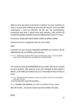Adão viu seres que talvez só venhamos a conhecer nos céus. Conheceu os
anjos, e viu querubins milhares de anos antes de Ezequiel. O céu que Adão
contemplava a noite era diferente do céu que nós contemplamos,
certamente mais belo. E apesar disso tudo, perceba,, ESSE SUJEITO SÓ
PULARÁ DE ALEGRIA QUANDO DEUS LHE APRESENTAR A EVA!!!!!!! Pois é.

Ele exclama: OSSOS DOS MEUS OSSOS! CARNE DE MINHA CARNE!

O homem trocaria a criação pelo amor de uma mulher.

XXXII

A primeira vez que veremos PALAVRAS HUMANAS nas Escrituras são de
Adão falando com sua ESPOSA, diante de Deus.
Gen 2:23 Então disse o homem: Esta é agora osso dos meus ossos, e carne da minha
   carne; ela será chamada varoa, porquanto do varão foi tomada.




Um reconhecimento da HUMANIDADE de sua amada. Mas há um mistério
no verso posterior. Não sabemos se foi uma revelação de Deus ditada a
Moisés, se foi Adão que profetiza ou se é a transcrição da boca de Deus o
verso:
Gen 2:24 Portanto deixará o homem a seu pai e a sua mãe, e unir-se-á à sua mulher, e
   serão uma só carne.
Eu tentei descobrir quem foi que falou...
Ef 5:32 Grande é este mistério, mas eu falo em referência a Cristo e à igreja.

Mas não fui feliz... O consolo é saber que Paulo também não sabia...



XXXIII
                                                                                   19
 