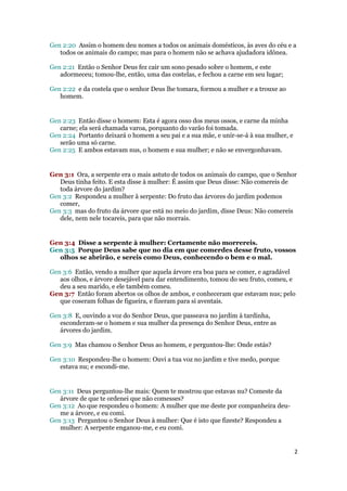 Gen 2:20 Assim o homem deu nomes a todos os animais domésticos, às aves do céu e a
   todos os animais do campo; mas para o homem não se achava ajudadora idônea.

Gen 2:21 Então o Senhor Deus fez cair um sono pesado sobre o homem, e este
   adormeceu; tomou-lhe, então, uma das costelas, e fechou a carne em seu lugar;

Gen 2:22 e da costela que o senhor Deus lhe tomara, formou a mulher e a trouxe ao
   homem.


Gen 2:23 Então disse o homem: Esta é agora osso dos meus ossos, e carne da minha
   carne; ela será chamada varoa, porquanto do varão foi tomada.
Gen 2:24 Portanto deixará o homem a seu pai e a sua mãe, e unir-se-á à sua mulher, e
   serão uma só carne.
Gen 2:25 E ambos estavam nus, o homem e sua mulher; e não se envergonhavam.


Gen 3:1 Ora, a serpente era o mais astuto de todos os animais do campo, que o Senhor
   Deus tinha feito. E esta disse à mulher: É assim que Deus disse: Não comereis de
   toda árvore do jardim?
Gen 3:2 Respondeu a mulher à serpente: Do fruto das árvores do jardim podemos
   comer,
Gen 3:3 mas do fruto da árvore que está no meio do jardim, disse Deus: Não comereis
   dele, nem nele tocareis, para que não morrais.


Gen 3:4 Disse a serpente à mulher: Certamente não morrereis.
Gen 3:5 Porque Deus sabe que no dia em que comerdes desse fruto, vossos
  olhos se abrirão, e sereis como Deus, conhecendo o bem e o mal.

Gen 3:6 Então, vendo a mulher que aquela árvore era boa para se comer, e agradável
   aos olhos, e árvore desejável para dar entendimento, tomou do seu fruto, comeu, e
   deu a seu marido, e ele também comeu.
Gen 3:7 Então foram abertos os olhos de ambos, e conheceram que estavam nus; pelo
   que coseram folhas de figueira, e fizeram para si aventais.

Gen 3:8 E, ouvindo a voz do Senhor Deus, que passeava no jardim à tardinha,
   esconderam-se o homem e sua mulher da presença do Senhor Deus, entre as
   árvores do jardim.

Gen 3:9 Mas chamou o Senhor Deus ao homem, e perguntou-lhe: Onde estás?

Gen 3:10 Respondeu-lhe o homem: Ouvi a tua voz no jardim e tive medo, porque
   estava nu; e escondi-me.


Gen 3:11 Deus perguntou-lhe mais: Quem te mostrou que estavas nu? Comeste da
   árvore de que te ordenei que não comesses?
Gen 3:12 Ao que respondeu o homem: A mulher que me deste por companheira deu-
   me a árvore, e eu comi.
Gen 3:13 Perguntou o Senhor Deus à mulher: Que é isto que fizeste? Respondeu a
   mulher: A serpente enganou-me, e eu comi.


                                                                                       2
 