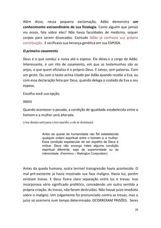 Além disso, nessa pequena exclamação, Adão demonstra um
conhecimento extraordinário de sua fisiologia. Como alguém que jamais
viu ossos, fala sobre eles? Não havia faculdades de medicina, sequer
corpos para serem dissecados. Contudo Adão já conhecia sua própria
constituição. E verificava sua herança genética em sua ESPOSA.

O primeiro casamento

Deus é o que conduz a noiva até o esposo. Ele deixa-a a cargo de Adão.
Interessante, é um rito de casamento, em que as testemunhas são os
anjos, e que quem oficializa é o próprio Deus. E talvez, sem palavras. Com
um gesto. Ou com o texto acima citado por Adão quando recebe a Eva, ou
com essa declaração feita por Deus, quando delega o cuidado de Eva a seu
esposo.

Escolha você sua opção.

XXXIV

Quando acontecer o pecado, a condição de igualdade estabelecida entre o
homem e a mulher será alterada.
o teu desejo será para o teu marido, e ele te dominará.


              Antes da queda da humanidade não foi estabelecida
              qualquer ordem espiritual entre o homem e a mulher.
              Essa condição espetacular de ser espelho de Deus é
              mútua. Deus não enxerga neles alguma condição
              espiritual diferente, seja de superioridade ou de
              inferioridade. (Feminino – Welington Corporation)




Antes da queda humana, outra terrível transgressão havia acontecido. O
mal pré-existente já havia mostrado sua face maligna. Havia luz, porém
existiam trevas. E Deus fizera clara separação entre luz e trevas. Isso
incorporava sério significado profético, concedendo um outro sentido a
própria criação. As trevas, não foram destruídas. Não houve juízo imediato
sobre o maligno. Um Julgamento foi pronunciado contra as trevas, mas o
juízo só ocorreria num tempo determinado. OCORRERAM PRISÕES. Seres

                                                                        20
 