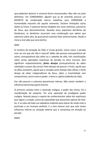 que poderiam destruir o universo foram encarcerados. Mas não um juízo
definitivo. Um CONDENADO, alguém que já de antemão possuía um
DECRETO de condenação eterna trabalhou para CONDENAR a
humanidade inocente até aquele momento. Existem limitações claras
dadas às trevas. E palavras divinas dirigidas aos seres celestiais, pareceres
de Deus, que desconhecemos. Quando Jesus expulsava demônios do
Gardareno, os demônios anunciam uma condenação que sabem que
sobrevirá sobre eles, da qual jamais ouvimos falar anteriormente. Desde o
início o mal sabe que será extinto.

XXXV

O mistério da tentação do Éden é muito grande. Como nasce o pecado
num ser em que ele não é natural? Adão não possuía concupiscência da
carne, concupiscência dos olhos ou a soberba da vida, três classificações
sobre certas operações espirituais do pecado na alma humana. Que
significam respectivamente, fortes desejos (concupiscência) de obter
satisfação e prazer (da carne), forte desejos de possuir o ilícito, aquilo que
os olhos avistarem, aquilo que o coração assim desejar (dos olhos), e forte
desejo de obter independência de Deus, obter a imortalidade sem
compromisso, assim como o poder, a fama e a glória (soberba da vida).

Eva não possuía a natureza pecaminosa interna. Não existia também a
influência demoníaca geral externa.

O primeiro contato entre a opressão maligna, o poder das trevas, foi a
manifestação da serpente. Foi uma operação de prodigioso poder
maligno. Satanás possui o aporte de conhecimentos sobre leis espirituais
que regem a criação, acima da capacidade que possuímos apenas de listá-
las. E se valeu de toda sua sabedoria malévola para atacar do modo mais o
profundo o ser humano perfeito. E o fará mesmo sem que este tenha
influencia interna ou situação externa que o constranja em direção ao
pecado.

XXXVI




                                                                           21
 