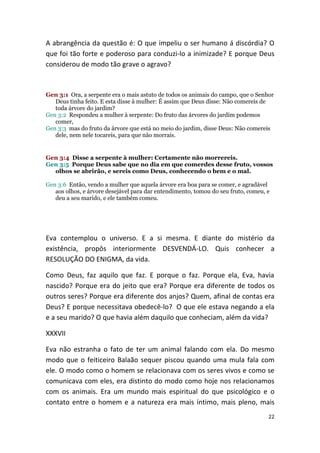 A abrangência da questão é: O que impeliu o ser humano á discórdia? O
que foi tão forte e poderoso para conduzi-lo a inimizade? E porque Deus
considerou de modo tão grave o agravo?



Gen 3:1 Ora, a serpente era o mais astuto de todos os animais do campo, que o Senhor
   Deus tinha feito. E esta disse à mulher: É assim que Deus disse: Não comereis de
   toda árvore do jardim?
Gen 3:2 Respondeu a mulher à serpente: Do fruto das árvores do jardim podemos
   comer,
Gen 3:3 mas do fruto da árvore que está no meio do jardim, disse Deus: Não comereis
   dele, nem nele tocareis, para que não morrais.


Gen 3:4 Disse a serpente à mulher: Certamente não morrereis.
Gen 3:5 Porque Deus sabe que no dia em que comerdes desse fruto, vossos
  olhos se abrirão, e sereis como Deus, conhecendo o bem e o mal.

Gen 3:6 Então, vendo a mulher que aquela árvore era boa para se comer, e agradável
   aos olhos, e árvore desejável para dar entendimento, tomou do seu fruto, comeu, e
   deu a seu marido, e ele também comeu.




Eva contemplou o universo. E a si mesma. E diante do mistério da
existência, propôs interiormente DESVENDÁ-LO. Quis conhecer a
RESOLUÇÃO DO ENIGMA, da vida.

Como Deus, faz aquilo que faz. E porque o faz. Porque ela, Eva, havia
nascido? Porque era do jeito que era? Porque era diferente de todos os
outros seres? Porque era diferente dos anjos? Quem, afinal de contas era
Deus? E porque necessitava obedecê-lo? O que ele estava negando a ela
e a seu marido? O que havia além daquilo que conheciam, além da vida?

XXXVII

Eva não estranha o fato de ter um animal falando com ela. Do mesmo
modo que o feiticeiro Balaão sequer piscou quando uma mula fala com
ele. O modo como o homem se relacionava com os seres vivos e como se
comunicava com eles, era distinto do modo como hoje nos relacionamos
com os animais. Era um mundo mais espiritual do que psicológico e o
contato entre o homem e a natureza era mais íntimo, mais pleno, mais
                                                                                   22
 