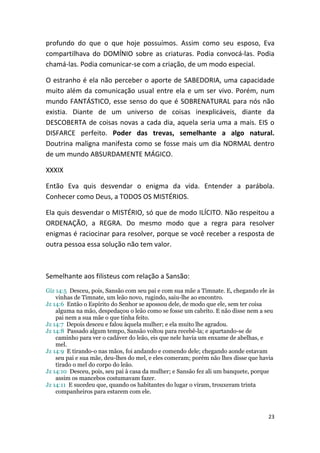 profundo do que o que hoje possuímos. Assim como seu esposo, Eva
compartilhava do DOMÍNIO sobre as criaturas. Podia convocá-las. Podia
chamá-las. Podia comunicar-se com a criação, de um modo especial.

O estranho é ela não perceber o aporte de SABEDORIA, uma capacidade
muito além da comunicação usual entre ela e um ser vivo. Porém, num
mundo FANTÁSTICO, esse senso do que é SOBRENATURAL para nós não
existia. Diante de um universo de coisas inexplicáveis, diante da
DESCOBERTA de coisas novas a cada dia, aquela seria uma a mais. EIS o
DISFARCE perfeito. Poder das trevas, semelhante a algo natural.
Doutrina maligna manifesta como se fosse mais um dia NORMAL dentro
de um mundo ABSURDAMENTE MÁGICO.

XXXIX

Então Eva quis desvendar o enigma da vida. Entender a parábola.
Conhecer como Deus, a TODOS OS MISTÉRIOS.

Ela quis desvendar o MISTÉRIO, só que de modo ILÍCITO. Não respeitou a
ORDENAÇÃO, a REGRA. Do mesmo modo que a regra para resolver
enigmas é raciocinar para resolver, porque se você receber a resposta de
outra pessoa essa solução não tem valor.



Semelhante aos filisteus com relação a Sansão:
Giz 14:5 Desceu, pois, Sansão com seu pai e com sua mãe a Timnate. E, chegando ele às
    vinhas de Timnate, um leão novo, rugindo, saiu-lhe ao encontro.
Jz 14:6 Então o Espírito do Senhor se apossou dele, de modo que ele, sem ter coisa
    alguma na mão, despedaçou o leão como se fosse um cabrito. E não disse nem a seu
    pai nem a sua mãe o que tinha feito.
Jz 14:7 Depois desceu e falou àquela mulher; e ela muito lhe agradou.
Jz 14:8 Passado algum tempo, Sansão voltou para recebê-la; e apartando-se de
    caminho para ver o cadáver do leão, eis que nele havia um enxame de abelhas, e
    mel.
Jz 14:9 E tirando-o nas mãos, foi andando e comendo dele; chegando aonde estavam
    seu pai e sua mãe, deu-lhes do mel, e eles comeram; porém não lhes disse que havia
    tirado o mel do corpo do leão.
Jz 14:10 Desceu, pois, seu pai à casa da mulher; e Sansão fez ali um banquete, porque
    assim os mancebos costumavam fazer.
Jz 14:11 E sucedeu que, quando os habitantes do lugar o viram, trouxeram trinta
    companheiros para estarem com ele.



                                                                                   23
 