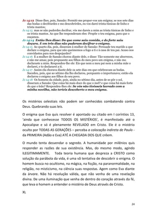 Jz 14:12 Disse-lhes, pois, Sansão: Permiti-me propor-vos um enigma; se nos sete dias
    das bodas o decifrardes e mo descobrirdes, eu vos darei trinta túnicas de linho e
    trinta mantos;
Jz 14:13 mas se não puderdes decifrar, vós me dareis a mim as trinta túnicas de linho e
    os trinta mantos. Ao que lhe responderam eles: Propõe o teu enigma, para que o
    ouçamos.
Jz 14:14 Então lhes disse: Do que come saiu comida, e do forte saiu
    doçura. E em três dias não puderam decifrar o enigma.
Jz 14:15 Ao quarto dia, pois, disseram à mulher de Sansão: Persuade teu marido a que
    declare o enigma, para que não queimemos a fogo a ti e à casa de teu pai. Acaso nos
    convidastes para nos despojardes?
Jz 14:16 E a mulher de Sansão chorou diante dele, e disse: Tão-somente me aborreces,
    e não me amas; pois propuseste aos filhos do meu povo um enigma, e não mo
    declaraste a mim. Respondeu-lhe ele: Eis que nem a meu pai nem a minha mãe o
    declarei, e to declararei a ti.
Jz 14:17 Assim ela chorava diante dele os sete dias em que celebravam as bodas.
    Sucedeu, pois, que ao sétimo dia lho declarou, porquanto o importunava; então ela
    declarou o enigma aos filhos do seu povo.
Jz 14:18 Os homens da cidade, pois, ainda no sétimo dia, antes de se pôr o sol,
    disseram a Sansão: Que coisa há mais doce do que o mel? e que coisa há mais forte
    do que o leão? Respondeu-lhes ele: Se vós não tivésseis lavrado com a
    minha novilha, não teríeis descoberto o meu enigma.



Os mistérios celestiais não podem ser conhecidos combatendo contra
Deus. Quebrando suas leis.

O enigma que Eva quis resolver é apontado ou citado em I coríntios 13,
‘ainda que conhecesse TODOS OS MISTÉRIOS’, é manifestado até o
Apocalipse e só é plenamente REVELADO em Cristo. Ele é o mistério
oculto por TODAS AS GERAÇÕES – perceba a colocação indireta de Paulo -
da PRIMEIRA (Adão e Eva) ATÉ A CHEGADA DOS QUE crêem.

O mundo tenta desvendar o segredo. A humanidade por milênios quis
responder as razões de sua existência. Mas, do mesmo modo, agindo
ILEGITIMAMENTE. Toda teoria humana que despreza a CRISTO como
solução da parábola da vida, é uma vã tentativa de descobrir o enigma. O
homem busca no ocultismo, na mágica, na ficção, na paranormalidade, na
religião, no misticismo, na ciência suas respostas. Agem como Eva diante
da árvore. Não há resolução válida, que não venha de uma revelação
divina. De uma iluminação que venha de dentro do coração através da fé,
que leva o homem a entender o mistério de Deus através de Cristo.

XL


                                                                                     24
 