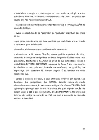 - estabelece a magia - o ato mágico – como meio de atingir a auto-
suficiência humana, a completa independência de Deus. Se posso ser
igual a ele, não necessito mais de DEUS.

- estabelece como princípio para atingir tal objetivo a TRANSGRESSÃO da
vontade de Deus.

- evoca a possibilidade da ‘ascensão’ da ‘evolução’ espiritual por meio
ilícito.

- que esta evolução pode ser tão espantosa que pode levar um ser criado
a ser tornar igual a divindade.

- formaliza a inimizade como padrão de relacionamento

- desautoriza a fé, como filosofia, como padrão espiritual de vida,
atacando a crença na benignidade de Deus, lançando dúvidas sobre seus
propósitos, destituindo a PALAVRA DE DEUS de sua autoridade. Já não é
mais DIGNA DE TOTAL CONFIANÇA a palavra de Deus. O seu testemunho.
A obediência dos pais era baseada na confiança, na gratidão, na
esperança. Eles possuíam fé. Tinham alegria. É só lembrar de Adão
recebendo Eva.

- Coloca a essência de Deus, e seus atributos invisíveis em xeque. Sua
bondade. Sua benignidade. Sua JUSTIÇA. Satanás coloca de modo
dissimulado uma acusação extrema e maligna. Ele não é CORRETO. Está
agindo para proteger seus interesses divinos. Ele quer impedir VOCÊS de
serem iguais a ELE e por isso MENTIU DELIBERADAMENTE. Há um senso
interior de justiça no coração de EVA ao qual a acusação de Satanás
encontrará seu ECO.




                                                                     26
 