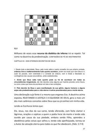 XLII

Milhares de vezes esse recurso da dialética do inferno irá se repetir. Tal
como na doutrina da predestinação. CONFISSÕES DE FÉ DE WESTMINSTER
CAPÍTULO III - DOS ETERNOS DECRETOS DE DEUS



I. Desde toda a eternidade, Deus, pelo muito sábio e santo conselho da sua própria vontade,
ordenou livre e inalteravelmente tudo quanto acontece, porém de modo que nem Deus é o
autor do pecado, nem violentada é a vontade da criatura, nem é tirada a liberdade ou
contingência das causas secundárias, antes estabelecidas.

II. Ainda que Deus sabe tudo quanto pode ou há de acontecer em todas as
circunstâncias imagináveis, ele não decreta coisa alguma por havê-la previsto como futura,
ou como coisa que havia de acontecer em tais e tais condições.

III. Pelo decreto de Deus e para manifestação da sua glória, alguns homens e alguns
anjos são predestinados para a vida eterna e outros preordenados para a morte eterna.

Uma declaração cuja fonte é a mesma que enganou Eva. A doutrina acima
exposta, REJEITANDO A JUSTIÇA E A EQUIDADE DE DEUS, gera o mais um
dos mais satânicos conceitos sobre Deus que eu já conheci em minha vida.

Lendo as Escrituras lemos que:

Ele, Jesus, nos dias da sua carne, tendo oferecido, com forte clamor e
lágrimas, orações e súplicas a quem o podia livrar da morte e tendo sido
ouvido por causa da sua piedade, embora sendo Filho, aprendeu a
obediência pelas coisas que sofreu e, tendo sido aperfeiçoado, tornou-se
o Autor da salvação eterna para todos os que lhe obedecem, (Heb. 5:7-9)
                                                                                        27
 