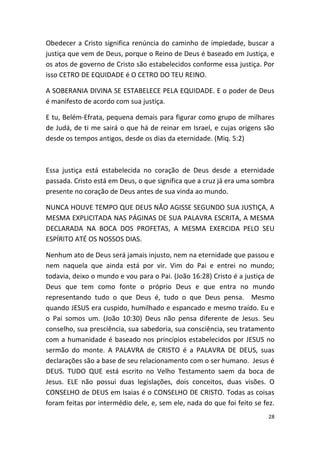 Obedecer a Cristo significa renúncia do caminho de impiedade, buscar a
justiça que vem de Deus, porque o Reino de Deus é baseado em Justiça, e
os atos de governo de Cristo são estabelecidos conforme essa justiça. Por
isso CETRO DE EQUIDADE é O CETRO DO TEU REINO.

A SOBERANIA DIVINA SE ESTABELECE PELA EQUIDADE. E o poder de Deus
é manifesto de acordo com sua justiça.

E tu, Belém-Efrata, pequena demais para figurar como grupo de milhares
de Judá, de ti me sairá o que há de reinar em Israel, e cujas origens são
desde os tempos antigos, desde os dias da eternidade. (Miq. 5:2)



Essa justiça está estabelecida no coração de Deus desde a eternidade
passada. Cristo está em Deus, o que significa que a cruz já era uma sombra
presente no coração de Deus antes de sua vinda ao mundo.

NUNCA HOUVE TEMPO QUE DEUS NÃO AGISSE SEGUNDO SUA JUSTIÇA, A
MESMA EXPLICITADA NAS PÁGINAS DE SUA PALAVRA ESCRITA, A MESMA
DECLARADA NA BOCA DOS PROFETAS, A MESMA EXERCIDA PELO SEU
ESPÍRITO ATÉ OS NOSSOS DIAS.

Nenhum ato de Deus será jamais injusto, nem na eternidade que passou e
nem naquela que ainda está por vir. Vim do Pai e entrei no mundo;
todavia, deixo o mundo e vou para o Pai. (João 16:28) Cristo é a justiça de
Deus que tem como fonte o próprio Deus e que entra no mundo
representando tudo o que Deus é, tudo o que Deus pensa. Mesmo
quando JESUS era cuspido, humilhado e espancado e mesmo traído. Eu e
o Pai somos um. (João 10:30) Deus não pensa diferente de Jesus. Seu
conselho, sua presciência, sua sabedoria, sua consciência, seu tratamento
com a humanidade é baseado nos princípios estabelecidos por JESUS no
sermão do monte. A PALAVRA de CRISTO é a PALAVRA DE DEUS, suas
declarações são a base de seu relacionamento com o ser humano. Jesus é
DEUS. TUDO QUE está escrito no Velho Testamento saem da boca de
Jesus. ELE não possui duas legislações, dois conceitos, duas visões. O
CONSELHO de DEUS em Isaias é o CONSELHO DE CRISTO. Todas as coisas
foram feitas por intermédio dele, e, sem ele, nada do que foi feito se fez.
                                                                         28
 