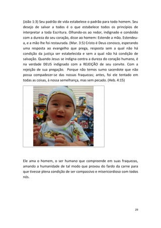 (João 1:3) Seu padrão de vida estabelece o padrão para todo homem. Seu
desejo de salvar a todos é o que estabelece todos os princípios de
interpretar a toda Escritura. Olhando-os ao redor, indignado e condoído
com a dureza do seu coração, disse ao homem: Estende a mão. Estendeu-
a, e a mão lhe foi restaurada. (Mar. 3:5) Cristo é Deus conosco, esperando
uma resposta ao evangelho que prega, resposta sem a qual não há
condição da justiça ser estabelecida e sem a qual não há condição de
salvação. Quando Jesus se indigna contra a dureza do coração humano, é
na verdade DEUS indignado com a REJEIÇÃO de seu convite. Com a
rejeição de sua pregação. Porque não temos sumo sacerdote que não
possa compadecer-se das nossas fraquezas; antes, foi ele tentado em
todas as coisas, à nossa semelhança, mas sem pecado. (Heb. 4:15)




Ele ama o homem, o ser humano que compreende em suas fraquezas,
amando a humanidade de tal modo que provou do fardo da carne para
que tivesse plena condição de ser compassivo e misericordioso com todos
nós.




                                                                        29
 