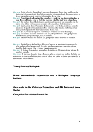 Gen 3:14 Então o Senhor Deus disse à serpente: Porquanto fizeste isso, maldita serás
   tu dentre todos os animais domésticos, e dentre todos os animais do campo; sobre o
   teu ventre andarás, e pó comerás todos os dias da tua vida.
Gen 3:15 Porei inimizade entre ti e a mulher, e entre a tua descendência e a
   sua descendência; esta te ferirá a cabeça, e tu lhe ferirás o calcanhar.
Gen 3:16 E à mulher disse: Multiplicarei grandemente a dor da tua conceição; em dor
   darás à luz filhos; e o teu desejo será para o teu marido, e ele te dominará.
Gen 3:17 E ao homem disse: Porquanto deste ouvidos à voz de tua mulher, e comeste
   da árvore de que te ordenei dizendo: Não comerás dela; maldita é a terra por tua
   causa; em fadiga comerás dela todos os dias da tua vida.
Gen 3:18 Ela te produzirá espinhos e abrolhos; e comerás das ervas do campo.
Gen 3:19 Do suor do teu rosto comerás o teu pão, até que tornes à terra, porque dela
   foste tomado; porquanto és pó, e ao pó tornarás.
Gen 3:20 Chamou Adão à sua mulher Eva, porque era a mãe de todos os viventes.


Gen 3:22 Então disse o Senhor Deus: Eis que o homem se tem tornado como um de
   nós, conhecendo o bem e o mal. Ora, não suceda que estenda a sua mão, e tome
   também da árvore da vida, e coma e viva eternamente.
Gen 3:23 O Senhor Deus, pois, o lançou fora do jardim do Éden para lavrar a terra, de
   que fora tomado.
Gen 3:24 E havendo lançado fora o homem, pôs ao oriente do jardim do Éden os
querubins, e uma espada flamejante que se volvia por todos os lados, para guardar o
caminho da árvore da vida.



Twenty Century Welington



Numa extraordinária co-produção com o Welington Language
Institute



Com apoio da By Welington Productions and Old Testament deep
Studies

Com patrocínio não confirmado de:




                                                                                    3
 