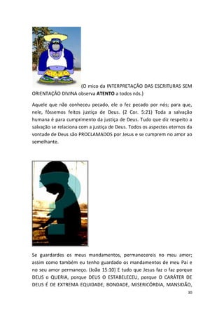 (O mico da INTERPRETAÇÂO DAS ESCRITURAS SEM
ORIENTAÇÂO DIVINA observa ATENTO a todos nós.)

Aquele que não conheceu pecado, ele o fez pecado por nós; para que,
nele, fôssemos feitos justiça de Deus. (2 Cor. 5:21) Toda a salvação
humana é para cumprimento da justiça de Deus. Tudo que diz respeito a
salvação se relaciona com a justiça de Deus. Todos os aspectos eternos da
vontade de Deus são PROCLAMADOS por Jesus e se cumprem no amor ao
semelhante.




Se guardardes os meus mandamentos, permanecereis no meu amor;
assim como também eu tenho guardado os mandamentos de meu Pai e
no seu amor permaneço. (João 15:10) E tudo que Jesus faz o faz porque
DEUS o QUERIA, porque DEUS O ESTABELECEU, porque O CARÁTER DE
DEUS É DE EXTREMA EQUIDADE, BONDADE, MISERICÓRDIA, MANSIDÃO,
                                                                       30
 