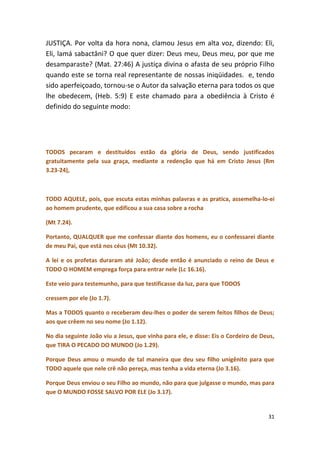 JUSTIÇA. Por volta da hora nona, clamou Jesus em alta voz, dizendo: Eli,
Eli, lamá sabactâni? O que quer dizer: Deus meu, Deus meu, por que me
desamparaste? (Mat. 27:46) A justiça divina o afasta de seu próprio Filho
quando este se torna real representante de nossas iniqüidades. e, tendo
sido aperfeiçoado, tornou-se o Autor da salvação eterna para todos os que
lhe obedecem, (Heb. 5:9) E este chamado para a obediência à Cristo é
definido do seguinte modo:




TODOS pecaram e destituídos estão da glória de Deus, sendo justificados
gratuitamente pela sua graça, mediante a redenção que há em Cristo Jesus (Rm
3.23-24),



TODO AQUELE, pois, que escuta estas minhas palavras e as pratica, assemelha-lo-ei
ao homem prudente, que edificou a sua casa sobre a rocha

(Mt 7.24).

Portanto, QUALQUER que me confessar diante dos homens, eu o confessarei diante
de meu Pai, que está nos céus (Mt 10.32).

A lei e os profetas duraram até João; desde então é anunciado o reino de Deus e
TODO O HOMEM emprega força para entrar nele (Lc 16.16).

Este veio para testemunho, para que testificasse da luz, para que TODOS

cressem por ele (Jo 1.7).

Mas a TODOS quanto o receberam deu-lhes o poder de serem feitos filhos de Deus;
aos que crêem no seu nome (Jo 1.12).

No dia seguinte João viu a Jesus, que vinha para ele, e disse: Eis o Cordeiro de Deus,
que TIRA O PECADO DO MUNDO (Jo 1.29).

Porque Deus amou o mundo de tal maneira que deu seu filho unigênito para que
TODO aquele que nele crê não pereça, mas tenha a vida eterna (Jo 3.16).

Porque Deus enviou o seu Filho ao mundo, não para que julgasse o mundo, mas para
que O MUNDO FOSSE SALVO POR ELE (Jo 3.17).


                                                                                   31
 