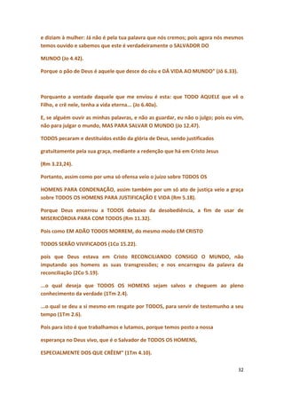 e diziam à mulher: Já não é pela tua palavra que nós cremos; pois agora nós mesmos
temos ouvido e sabemos que este é verdadeiramente o SALVADOR DO

MUNDO (Jo 4.42).

Porque o pão de Deus é aquele que desce do céu e DÁ VIDA AO MUNDO” (Jô 6.33).



Porquanto a vontade daquele que me enviou é esta: que TODO AQUELE que vê o
Filho, e crê nele, tenha a vida eterna... (Jo 6.40a).

E, se alguém ouvir as minhas palavras, e não as guardar, eu não o julgo; pois eu vim,
não para julgar o mundo, MAS PARA SALVAR O MUNDO (Jo 12.47).

TODOS pecaram e destituídos estão da glória de Deus, sendo justificados

gratuitamente pela sua graça, mediante a redenção que há em Cristo Jesus

(Rm 3.23,24).

Portanto, assim como por uma só ofensa veio o juízo sobre TODOS OS

HOMENS PARA CONDENAÇÃO, assim também por um só ato de justiça veio a graça
sobre TODOS OS HOMENS PARA JUSTIFICAÇÃO E VIDA (Rm 5.18).

Porque Deus encerrou a TODOS debaixo da desobediência, a fim de usar de
MISERICÓRDIA PARA COM TODOS (Rm 11.32).

Pois como EM ADÃO TODOS MORREM, do mesmo modo EM CRISTO

TODOS SERÃO VIVIFICADOS (1Co 15.22).

pois que Deus estava em Cristo RECONCILIANDO CONSIGO O MUNDO, não
imputando aos homens as suas transgressões; e nos encarregou da palavra da
reconciliação (2Co 5.19).

...o qual deseja que TODOS OS HOMENS sejam salvos e cheguem ao pleno
conhecimento da verdade (1Tm 2.4).

...o qual se deu a si mesmo em resgate por TODOS, para servir de testemunho a seu
tempo (1Tm 2.6).

Pois para isto é que trabalhamos e lutamos, porque temos posto a nossa

esperança no Deus vivo, que é o Salvador de TODOS OS HOMENS,

ESPECIALMENTE DOS QUE CRÊEM” (1Tm 4.10).

                                                                                  32
 