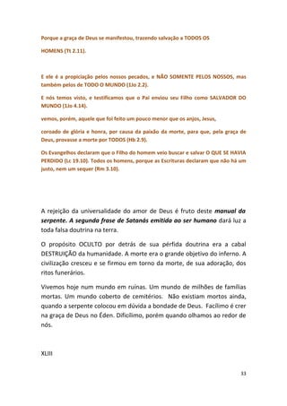 Porque a graça de Deus se manifestou, trazendo salvação a TODOS OS

HOMENS (Tt 2.11).



E ele é a propiciação pelos nossos pecados, e NÃO SOMENTE PELOS NOSSOS, mas
também pelos de TODO O MUNDO (1Jo 2.2).

E nós temos visto, e testificamos que o Pai enviou seu Filho como SALVADOR DO
MUNDO (1Jo 4.14).

vemos, porém, aquele que foi feito um pouco menor que os anjos, Jesus,

coroado de glória e honra, por causa da paixão da morte, para que, pela graça de
Deus, provasse a morte por TODOS (Hb 2.9).

Os Evangelhos declaram que o Filho do homem veio buscar e salvar O QUE SE HAVIA
PERDIDO (Lc 19.10). Todos os homens, porque as Escrituras declaram que não há um
justo, nem um sequer (Rm 3.10).




A rejeição da universalidade do amor de Deus é fruto deste manual da
serpente. A segunda frase de Satanás emitida ao ser humano dará luz a
toda falsa doutrina na terra.

O propósito OCULTO por detrás de sua pérfida doutrina era a cabal
DESTRUIÇÃO da humanidade. A morte era o grande objetivo do inferno. A
civilização cresceu e se firmou em torno da morte, de sua adoração, dos
ritos funerários.

Vivemos hoje num mundo em ruínas. Um mundo de milhões de famílias
mortas. Um mundo coberto de cemitérios. Não existiam mortos ainda,
quando a serpente colocou em dúvida a bondade de Deus. Facílimo é crer
na graça de Deus no Éden. Dificílimo, porém quando olhamos ao redor de
nós.



XLIII

                                                                             33
 