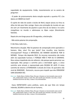 capacidade do equipamento. Então, inocentemente cai na asneira de
perguntar:

- O poder de processamento desta estação equivale a quantos PC´s (na
época um 486DX da Intel)?

O sujeito de rabo de cavalo e óculos de Nerd, sequer piscou ou tirou os
olhos da tela para falar comigo. Havia uma animação do mundo em que
ele com um movimento do joystick ia para fora da via láctea e no outro
mergulhava no mundo e sobrevoava os Alpes suíços (literalmente
falando).

Depois de uma longa pausa de 10 segundos, a declaração:

- Não existe patamar de comparação.

E não falou nada mais...

Mesmíssima situação. Não há patamar de comparação entre querubins e
homens. Mas, céus! Pra que tanto? Essa muralha, essa barreira
intransponível? Porque é IMPOSSÍVEL AO HOMEM SALVAR-SE POR SI
MESMO. Porque não depende DELE. Os recursos necessários são muito
além da capacidade humana. E PORQUE NÃO É POR ALI O CAMINHO.
Deus estava impedindo eles de voltarem, não porque queria perenizar sua
separação. Mas porque o caminho para a eternidade agora, o único
caminho seria através o representado pela ESCADA DE JACÓ. O único
caminho de retorno a ETERNIDADE é através de Cristo. Os querubins não
sinal de INIMIZADE. Outrossim, recurso para impedir que eles ERRASSEM
UMA SEGUNDA VEZ.
Gen 3:22 Então disse o Senhor Deus: Eis que o homem se tem tornado como um de
   nós, conhecendo o bem e o mal. Ora, não suceda que estenda a sua mão, e tome
   também da árvore da vida, e coma e viva eternamente.



  Havia ENTRETANTO outra profecia, outro ato que feito em tempo
indevido, SELARIA o destino do ser humano..
Gen 3:22 Então disse o Senhor Deus: Eis que o homem se tem tornado como um de
   nós, conhecendo o bem e o mal. Ora, não suceda que estenda a sua mão, e tome
   também da árvore da vida, e coma e viva eternamente.


                                                                                  35
 