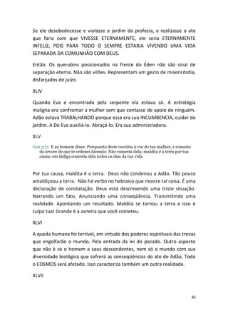 Se ele desobedecesse e violasse o jardim da profecia, e realizasse o ato
que faria com que VIVESSE ETERNAMENTE, ele seria ETERNAMENTE
INFELIZ, POIS PARA TODO O SEMPRE ESTARIA VIVENDO UMA VIDA
SEPARADA DA COMUNHÃO COM DEUS.

Então. Os querubins posicionados na frente do Éden não são sinal de
separação eterna. Não são vilões. Representam um gesto de misericórdia,
disfarçados de juízo.

XLIV

Quando Eva é encontrada pela serpente ela estava só. A estratégia
maligna era confrontar a mulher sem que contasse de apoio de ninguém.
Adão estava TRABALHANDO porque essa era sua INCUMBENCIA, cuidar do
jardim. A De Eva auxiliá-lo. Abraçá-lo. Era sua administradora.

XLV
Gen 3:17 E ao homem disse: Porquanto deste ouvidos à voz de tua mulher, e comeste
   da árvore de que te ordenei dizendo: Não comerás dela; maldita é a terra por tua
   causa; em fadiga comerás dela todos os dias da tua vida.



Por tua causa, maldita é a terra. Deus não condenou a Adão. Tão pouco
amaldiçoou a terra. Não há verbo no hebraico que mostre tal coisa. É uma
declaração de constatação. Deus está descrevendo uma triste situação.
Narrando um fato. Anunciando uma conseqüência. Transmitindo uma
realidade. Apontando um resultado. Maldita se tornou a terra e isso é
culpa tua! Grande é a asneira que você cometeu.

XLVI

A queda humana foi terrível, em virtude dos poderes espirituais das trevas
que engolfarão o mundo. Pela entrada da lei do pecado. Outro aspecto
que não é só o homem e seus descendentes, nem só o mundo com sua
diversidade biológica que sofrerá as conseqüências do ato de Adão, Todo
o COSMOS será afetado. Isso caracteriza também um outra realidade.

XLVII


                                                                                      36
 